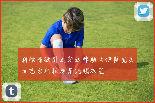 利物浦欲引进新边锋助力伊萨克关注巴尔科拉与莱比锡双星