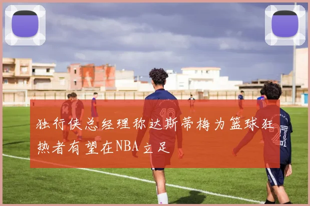 独行侠总经理称达斯蒂梅为篮球狂热者有望在NBA立足