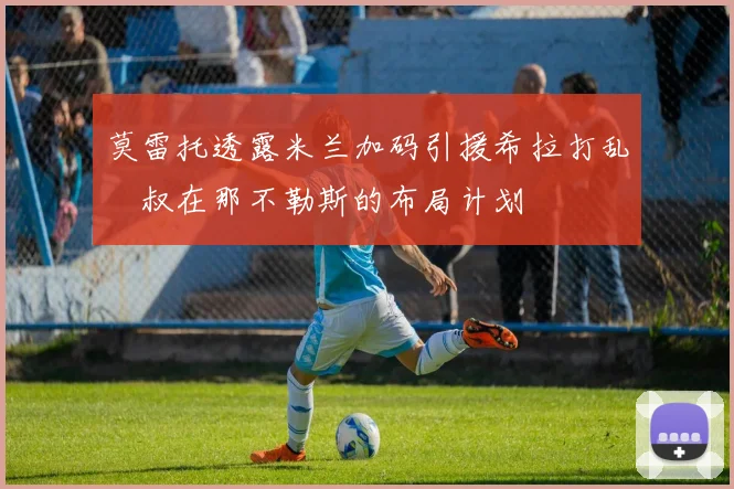 莫雷托透露米兰加码引援希拉打乱囧叔在那不勒斯的布局计划