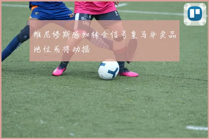 维尼修斯感知转会信号皇马非卖品地位或将动摇