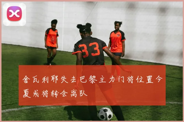 舍瓦利耶失去巴黎主力门将位置今夏或将转会离队