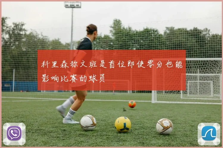 科里森称文班是首位即使零分也能影响比赛的球员