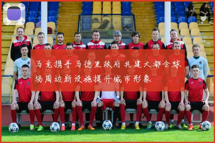 马竞携手马德里政府共建大都会球场周边新设施提升城市形象