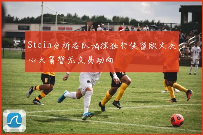 Stein分析各队试探独行侠留欧文决心火箭暂无交易动向