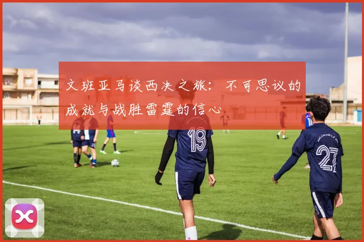 文班亚马谈西决之旅：不可思议的成就与战胜雷霆的信心