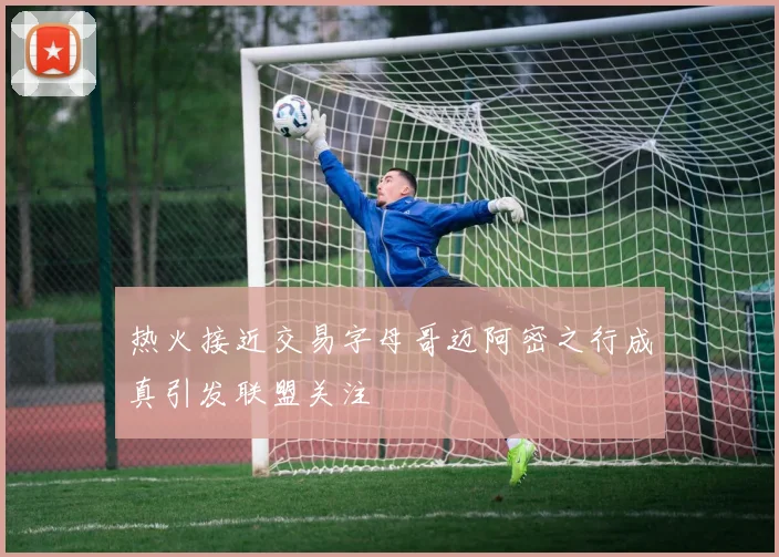 热火接近交易字母哥迈阿密之行成真引发联盟关注