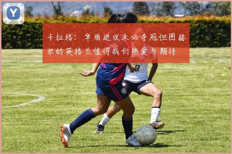 卡拉格：华丽进攻未必夺冠但图赫尔的英格兰值得我们热爱与期待