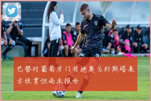 巴黎对葡萄牙门将迪奥戈科斯塔表示欣赏但尚未报价