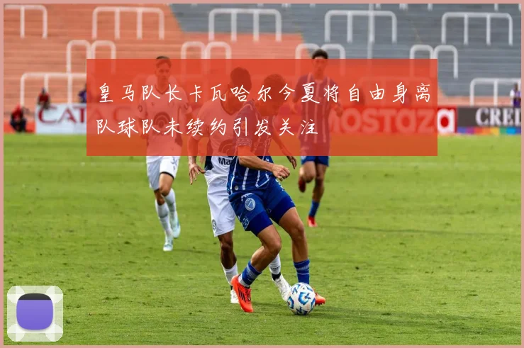 皇马队长卡瓦哈尔今夏将自由身离队球队未续约引发关注