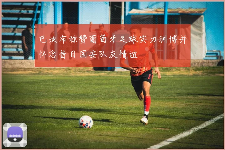 巴坎布称赞葡萄牙足球实力渊博并怀念昔日国安队友情谊