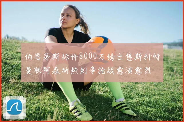 伯恩茅斯标价8000万镑出售斯科特曼联阿森纳热刺争抢战愈演愈烈