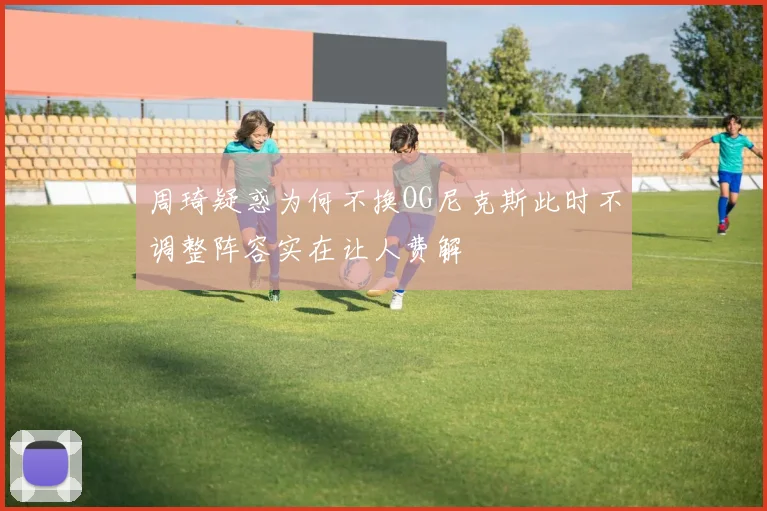 周琦疑惑为何不换OG尼克斯此时不调整阵容实在让人费解