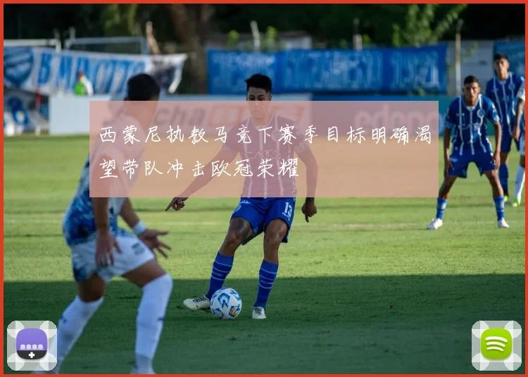 西蒙尼执教马竞下赛季目标明确渴望带队冲击欧冠荣耀